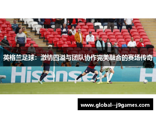 英格兰足球：激情四溢与团队协作完美融合的赛场传奇