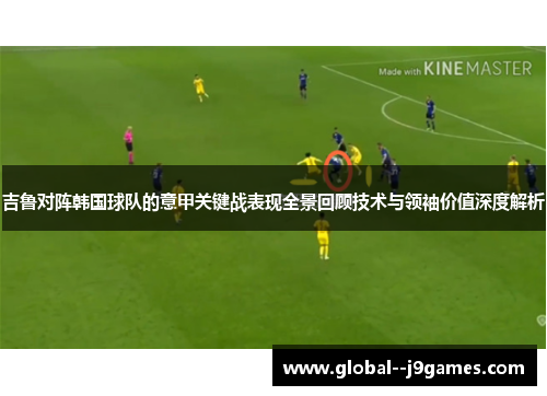 吉鲁对阵韩国球队的意甲关键战表现全景回顾技术与领袖价值深度解析