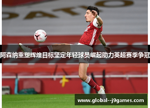 阿森纳重塑辉煌目标坚定年轻球员崛起助力英超赛季争冠 阿森纳重塑辉煌目标坚定年轻球员崛起助力英超赛季争冠