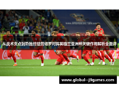 从战术支点到致胜终结劳塔罗对阵英格兰亚洲杯关键作用解析全面评