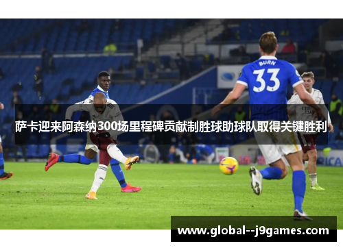 萨卡迎来阿森纳300场里程碑贡献制胜球助球队取得关键胜利