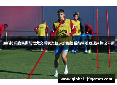 道格拉斯路易斯加盟尤文后状态低迷难融体系前景引发球迷热议不断